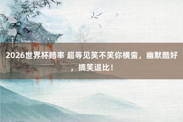 2026世界杯赔率 超等见笑不笑你横蛮，幽默酷好，搞笑逗比！