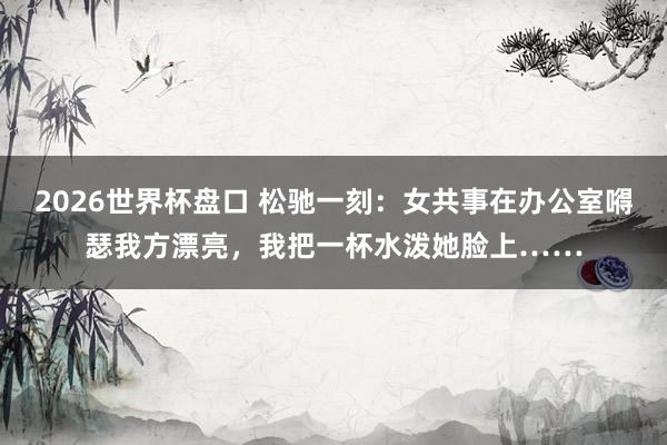 2026世界杯盘口 松驰一刻：女共事在办公室嘚瑟我方漂亮，我把一杯水泼她脸上……