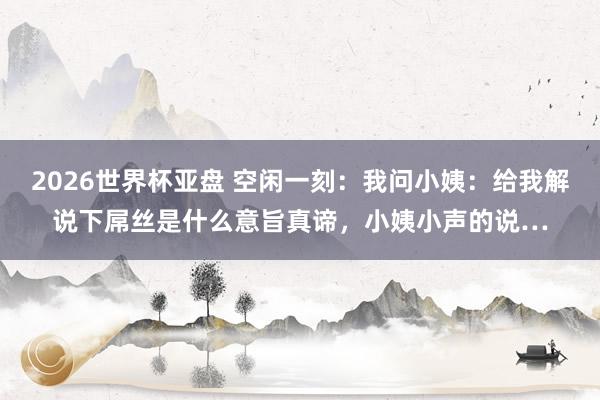 2026世界杯亚盘 空闲一刻：我问小姨：给我解说下屌丝是什么意旨真谛，小姨小声的说…