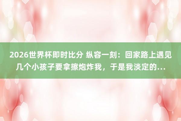 2026世界杯即时比分 纵容一刻：回家路上遇见几个小孩子要拿擦炮炸我，于是我淡定的…