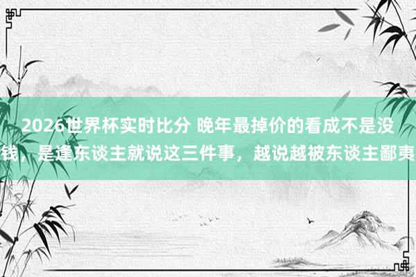 2026世界杯实时比分 晚年最掉价的看成不是没钱，是逢东谈主就说这三件事，越说越被东谈主鄙夷