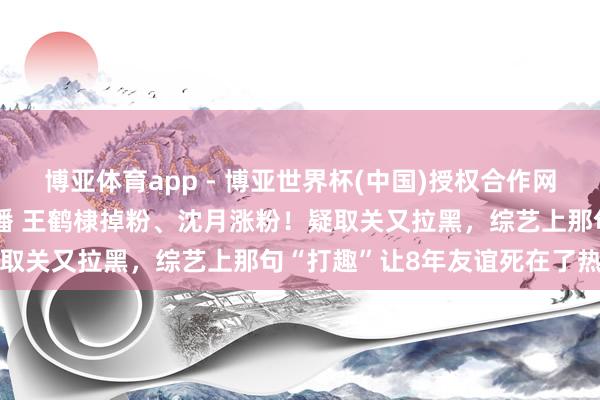 博亚体育app - 博亚世界杯(中国)授权合作网站，2026世界杯文字直播 王鹤棣掉粉、沈月涨粉！疑取关又拉黑，综艺上那句“打趣”让8年友谊死在了热搜里