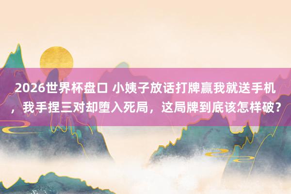 2026世界杯盘口 小姨子放话打牌赢我就送手机，我手捏三对却堕入死局，这局牌到底该怎样破？