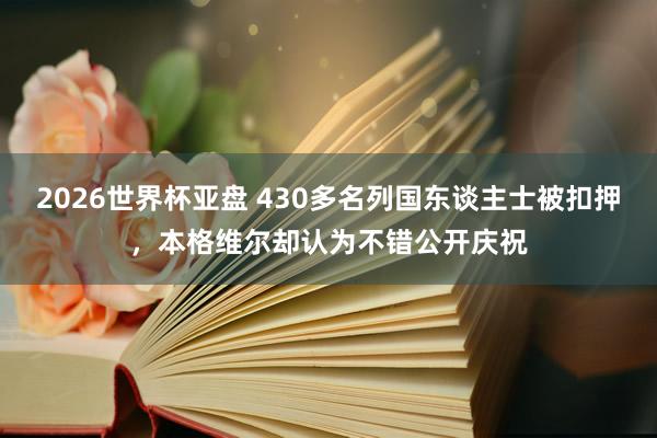 2026世界杯亚盘 430多名列国东谈主士被扣押，本格维尔却认为不错公开庆祝