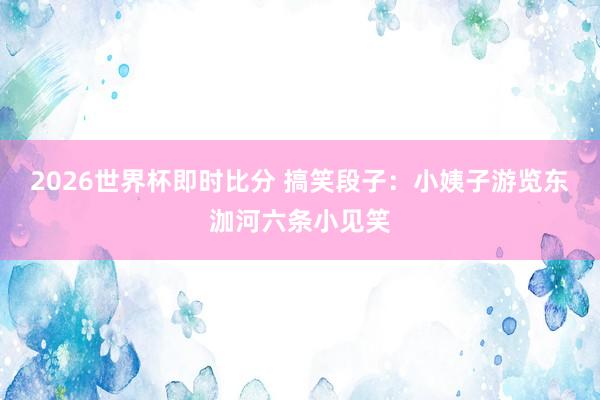 2026世界杯即时比分 搞笑段子：小姨子游览东泇河六条小见笑