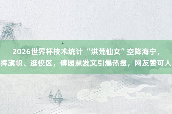 2026世界杯技术统计 “洪荒仙女”空降海宁，挥旗帜、逛校区，傅园慧发文引爆热搜，网友赞可人