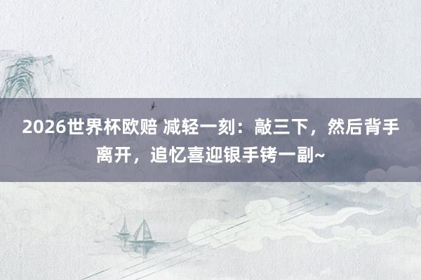 2026世界杯欧赔 减轻一刻：敲三下，然后背手离开，追忆喜迎银手铐一副~