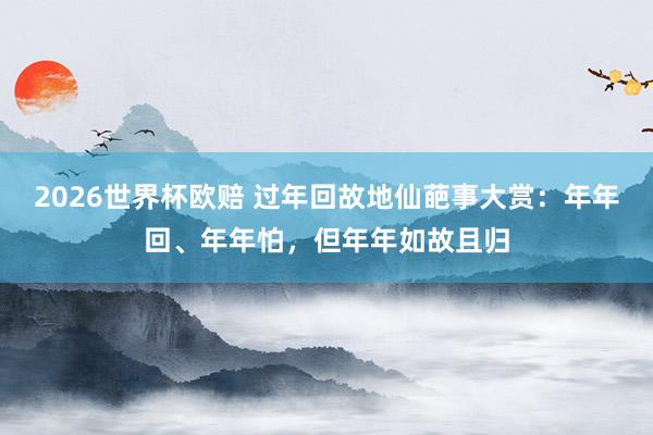 2026世界杯欧赔 过年回故地仙葩事大赏：年年回、年年怕，但年年如故且归