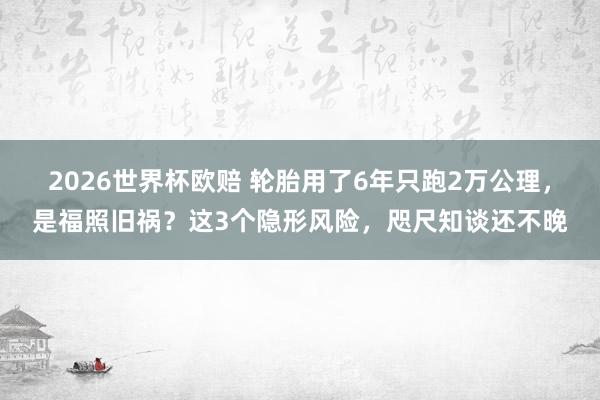2026世界杯欧赔 轮胎用了6年只跑2万公理，是福照旧祸？这3个隐形风险，咫尺知谈还不晚