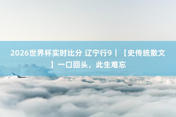 2026世界杯实时比分 辽宁行9｜【史传统散文】一口回头，此生难忘