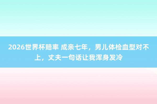 2026世界杯赔率 成亲七年，男儿体检血型对不上，丈夫一句话让我浑身发冷