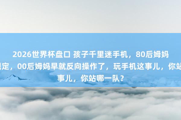 2026世界杯盘口 孩子千里迷手机，80后姆妈还在立规定，00后姆妈早就反向操作了，玩手机这事儿，你站哪一队？