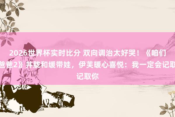 2026世界杯实时比分 双向调治太好哭！《咱们的爸爸2》井胧和缓带娃，伊芙暖心喜悦：我一定会记取你