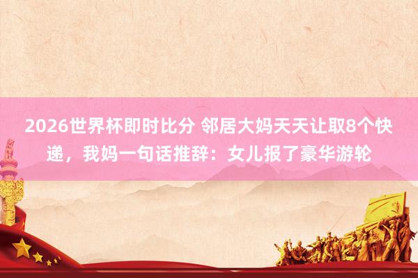 2026世界杯即时比分 邻居大妈天天让取8个快递，我妈一句话推辞：女儿报了豪华游轮