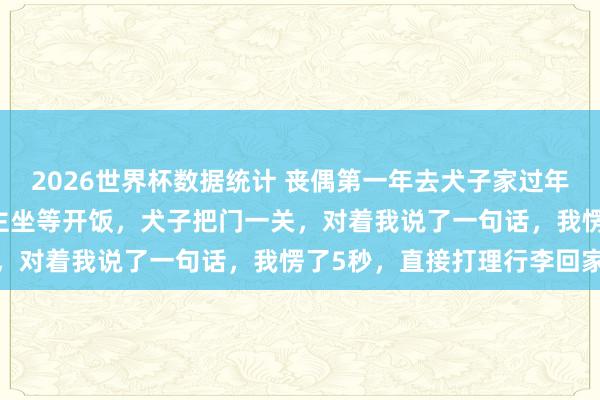 2026世界杯数据统计 丧偶第一年去犬子家过年，亲家来了25口东说念主坐等开饭，犬子把门一关，对着我说了一句话，我愣了5秒，直接打理行李回家