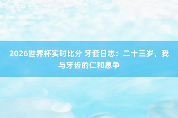 2026世界杯实时比分 牙套日志：二十三岁，我与牙齿的仁和息争