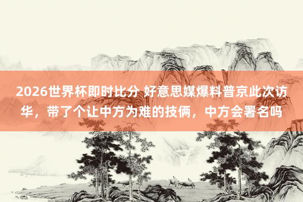 2026世界杯即时比分 好意思媒爆料普京此次访华，带了个让中方为难的技俩，中方会署名吗
