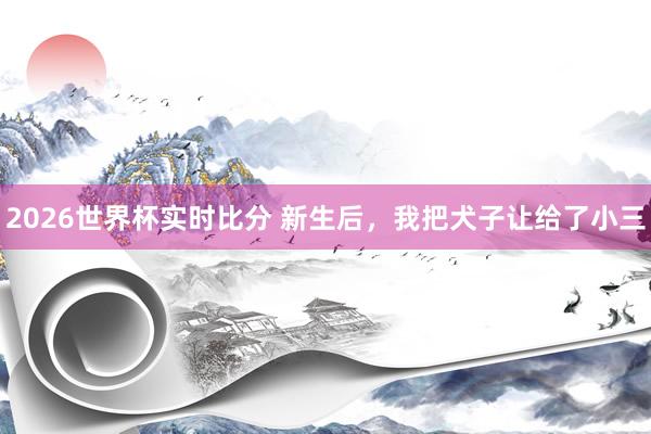 2026世界杯实时比分 新生后，我把犬子让给了小三