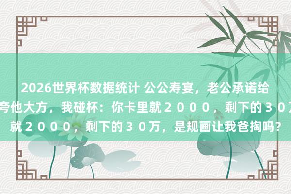 2026世界杯数据统计 公公寿宴，老公承诺给小叔子买婚车，亲戚们夸他大方，我碰杯：你卡里就２０００，剩下的３０万，是规画让我爸掏吗？