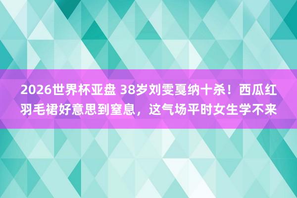 2026世界杯亚盘 38岁刘雯戛纳十杀！西瓜红羽毛裙好意思到窒息，这气场平时女生学不来
