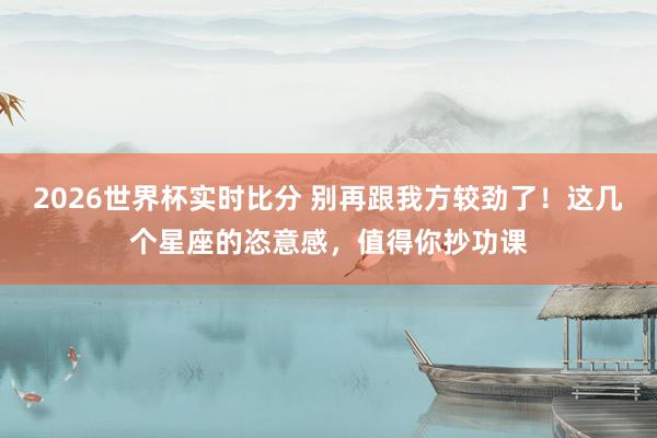 2026世界杯实时比分 别再跟我方较劲了！这几个星座的恣意感，值得你抄功课