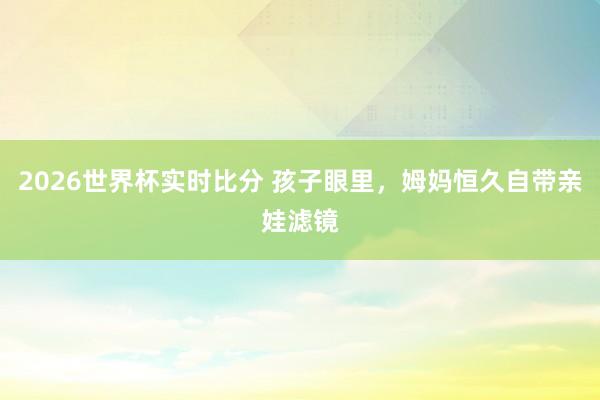2026世界杯实时比分 孩子眼里，姆妈恒久自带亲娃滤镜