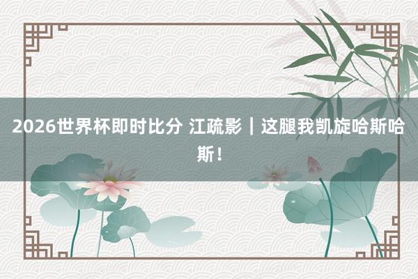 2026世界杯即时比分 江疏影｜这腿我凯旋哈斯哈斯！