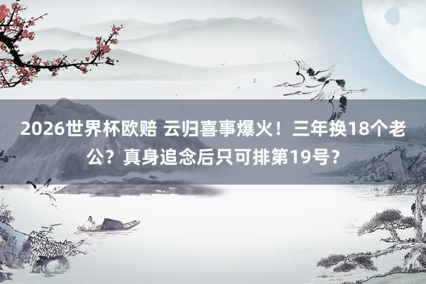 2026世界杯欧赔 云归喜事爆火！三年换18个老公？真身追念后只可排第19号？