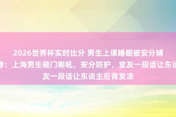 2026世界杯实时比分 男生上课睡眠被安分辅导后砸桌咆哮：上海男生砸门嘶吼，安分防护，室友一段话让东谈主后背发凉