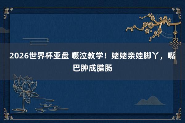 2026世界杯亚盘 啜泣教学！姥姥亲娃脚丫，嘴巴肿成腊肠
