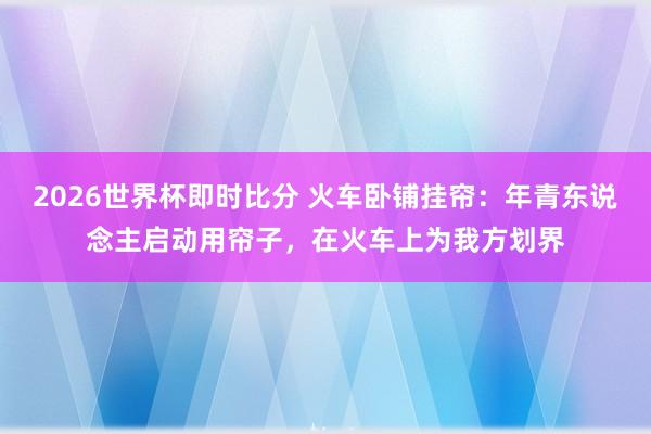 2026世界杯即时比分 火车卧铺挂帘：年青东说念主启动用帘子，在火车上为我方划界