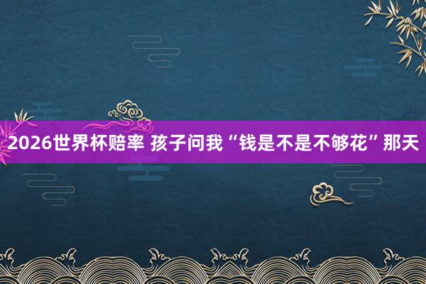 2026世界杯赔率 孩子问我“钱是不是不够花”那天