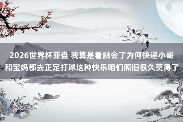 2026世界杯亚盘 我算是看融会了为何快递小哥和宝妈都去正定打球这种快乐咱们照旧很久莫得了