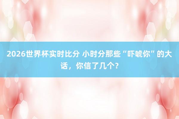 2026世界杯实时比分 小时分那些“吓唬你”的大话，你信了几个？