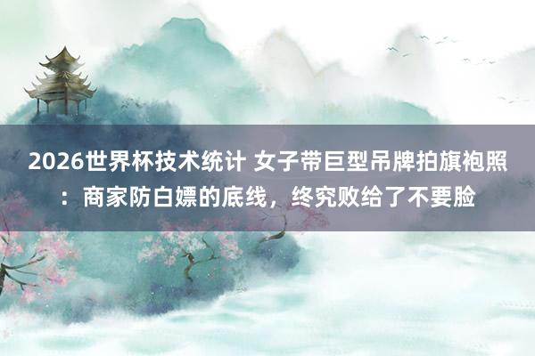 2026世界杯技术统计 女子带巨型吊牌拍旗袍照：商家防白嫖的底线，终究败给了不要脸