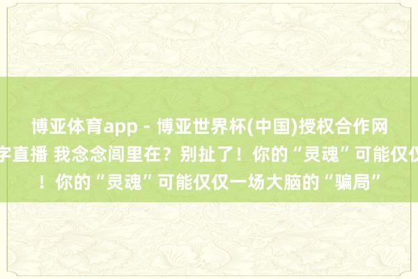 博亚体育app - 博亚世界杯(中国)授权合作网站，2026世界杯文字直播 我念念闾里在？别扯了！你的“灵魂”可能仅仅一场大脑的“骗局”