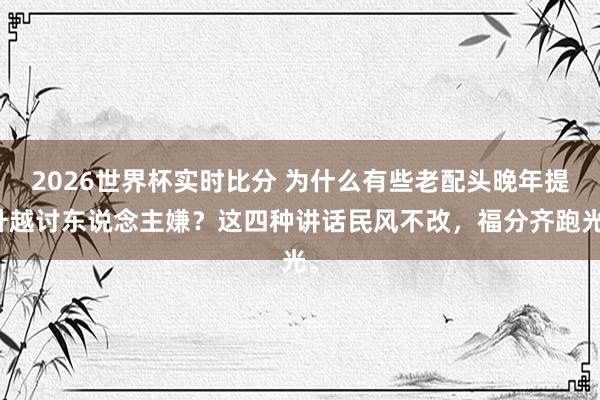 2026世界杯实时比分 为什么有些老配头晚年提升越讨东说念主嫌？这四种讲话民风不改，福分齐跑光。