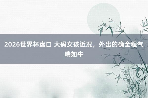 2026世界杯盘口 大码女孩近况，外出的确全程气喘如牛