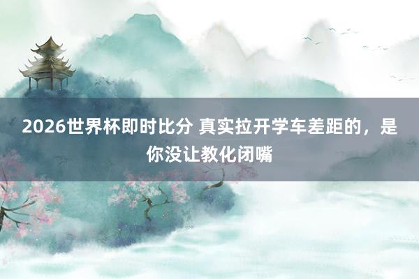 2026世界杯即时比分 真实拉开学车差距的，是你没让教化闭嘴