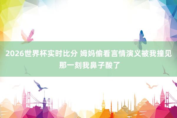 2026世界杯实时比分 姆妈偷看言情演义被我撞见 那一刻我鼻子酸了