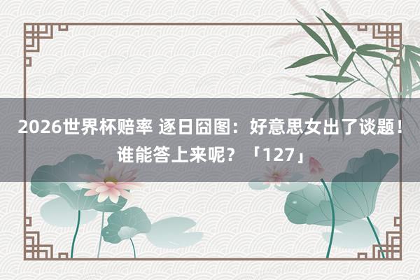 2026世界杯赔率 逐日囧图：好意思女出了谈题！谁能答上来呢？「127」