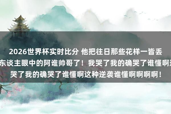 2026世界杯实时比分 他把往日那些花样一皆丢掉了！终于活成了扫数东谈主眼中的阿谁帅哥了！我哭了我的确哭了谁懂啊这种逆袭谁懂啊啊啊啊！