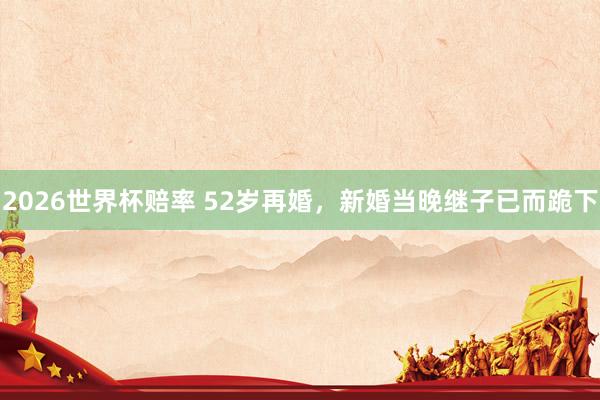 2026世界杯赔率 52岁再婚，新婚当晚继子已而跪下