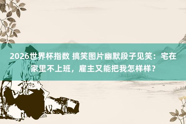 2026世界杯指数 搞笑图片幽默段子见笑：宅在家里不上班，雇主又能把我怎样样？