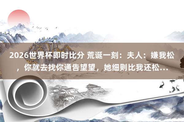 2026世界杯即时比分 荒诞一刻：夫人：嫌我松，你就去找你通告望望，她细则比我还松…