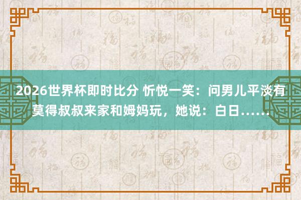 2026世界杯即时比分 忻悦一笑：问男儿平淡有莫得叔叔来家和姆妈玩，她说：白日……