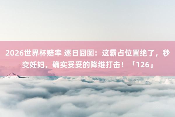 2026世界杯赔率 逐日囧图：这霸占位置绝了，秒变妊妇，确实妥妥的降维打击！「126」