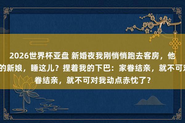 2026世界杯亚盘 新婚夜我刚悄悄跑去客房，他一脚踹开门：我的新娘，睡这儿？捏着我的下巴：家眷结亲，就不可对我动点赤忱了？