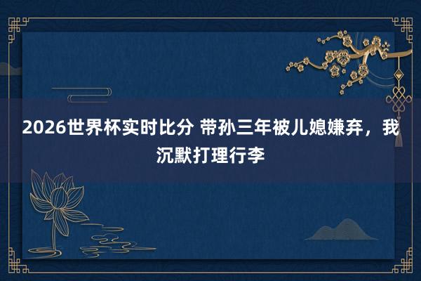 2026世界杯实时比分 带孙三年被儿媳嫌弃，我沉默打理行李
