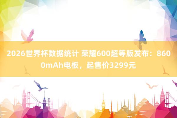 2026世界杯数据统计 荣耀600超等版发布：8600mAh电板，起售价3299元